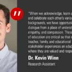 "When we acknowledge, learn about, respect and celebrate each other's various backgrounds, we have opportunities to open dialogue from a place of understanding, empathy and compassion. These core tenets of education are critical so that every student, teacher, family and educational stakeholder experiences an educational system where they are valued and respected." -Dr. Kevin Winn, Research Assistant