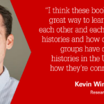 "I think these books are a great way to learn about each other and each others’ histories and how different groups have different histories in the U.S. and how they’re connected." -Kevin Winn, Ph.D., Research Assistant
